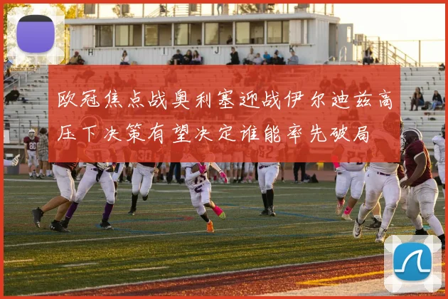欧冠焦点战奥利塞迎战伊尔迪兹高压下决策有望决定谁能率先破局
