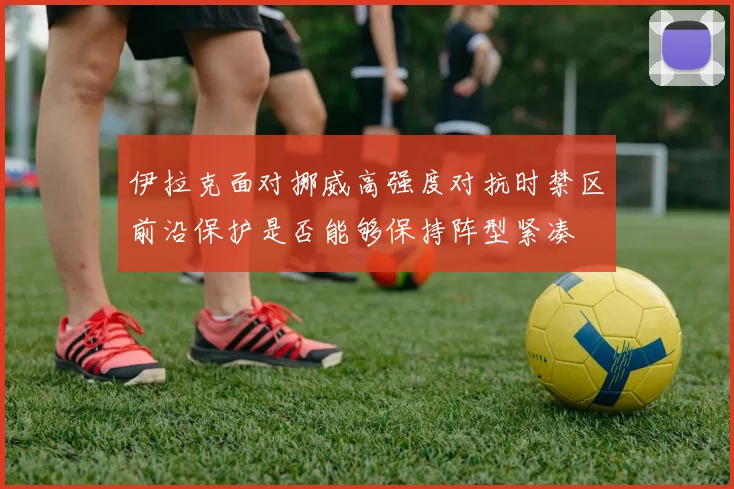 伊拉克面对挪威高强度对抗时禁区前沿保护是否能够保持阵型紧凑