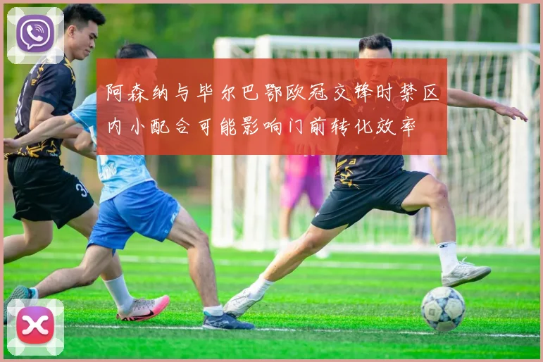 阿森纳与毕尔巴鄂欧冠交锋时禁区内小配合可能影响门前转化效率