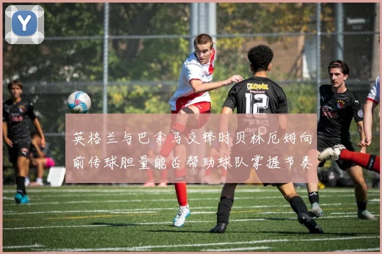英格兰与巴拿马交锋时贝林厄姆向前传球胆量能否帮助球队掌握节奏