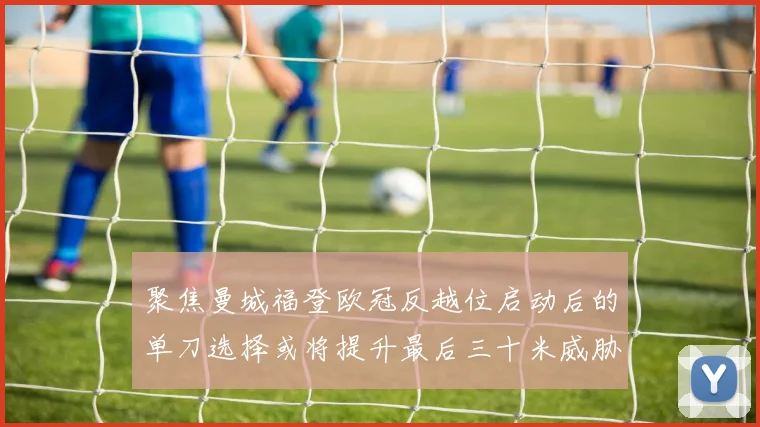 聚焦曼城福登欧冠反越位启动后的单刀选择或将提升最后三十米威胁