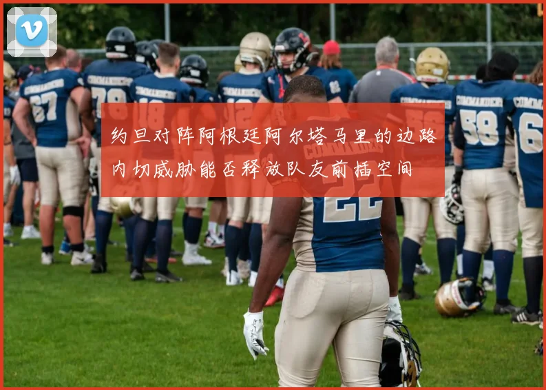 约旦对阵阿根廷阿尔塔马里的边路内切威胁能否释放队友前插空间