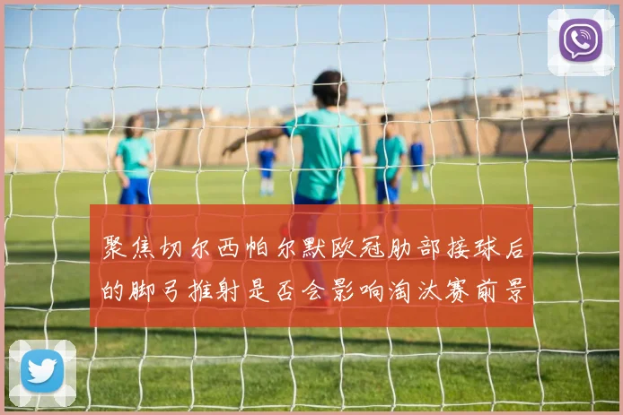 聚焦切尔西帕尔默欧冠肋部接球后的脚弓推射是否会影响淘汰赛前景