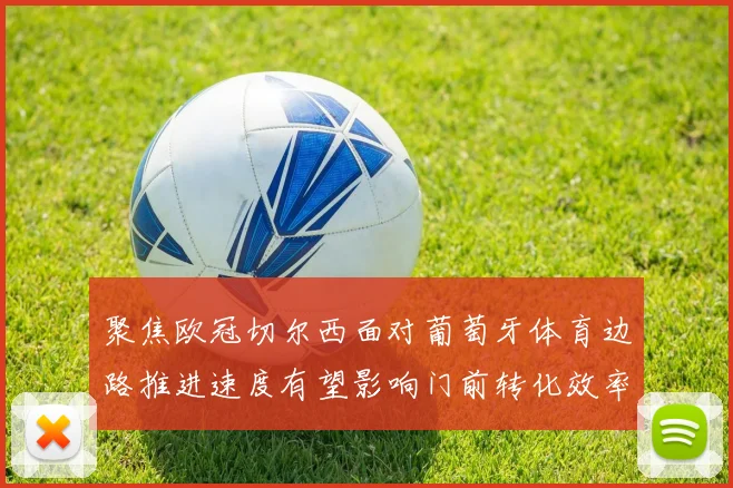 聚焦欧冠切尔西面对葡萄牙体育边路推进速度有望影响门前转化效率
