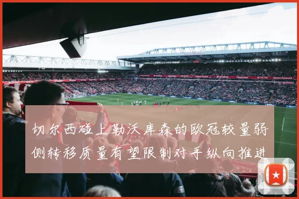 切尔西碰上勒沃库森的欧冠较量弱侧转移质量有望限制对手纵向推进