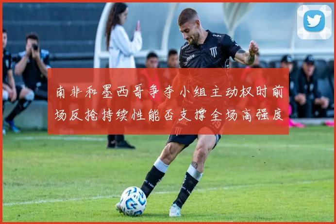 南非和墨西哥争夺小组主动权时前场反抢持续性能否支撑全场高强度