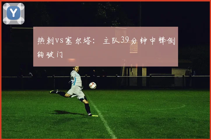 热刺vs塞尔塔：主队39分钟中锋倒钩破门