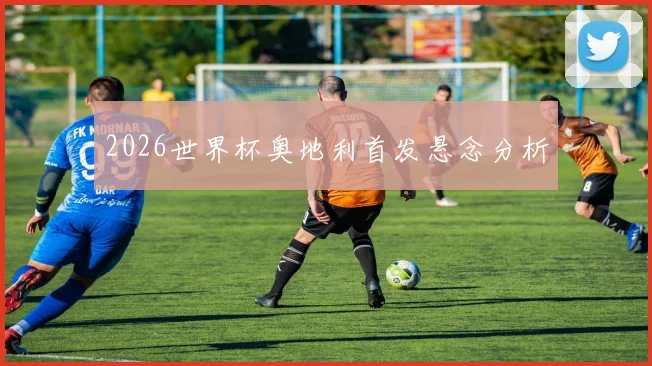 2026世界杯奥地利首发悬念分析