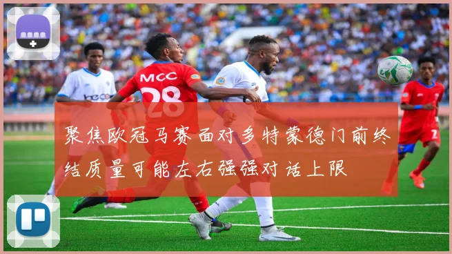 聚焦欧冠马赛面对多特蒙德门前终结质量可能左右强强对话上限